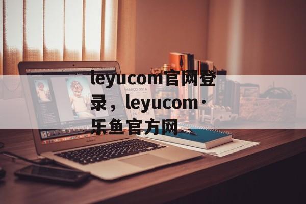 leyucom官网登录，leyucom·乐鱼官方网